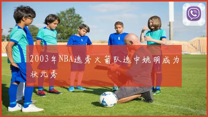 2003年NBA选秀火箭队选中姚明成为状元秀