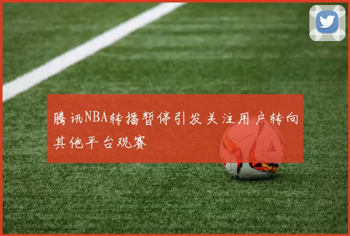 腾讯NBA转播暂停引发关注用户转向其他平台观赛