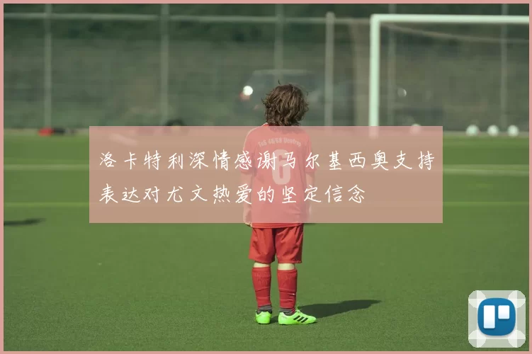 洛卡特利深情感谢马尔基西奥支持表达对尤文热爱的坚定信念