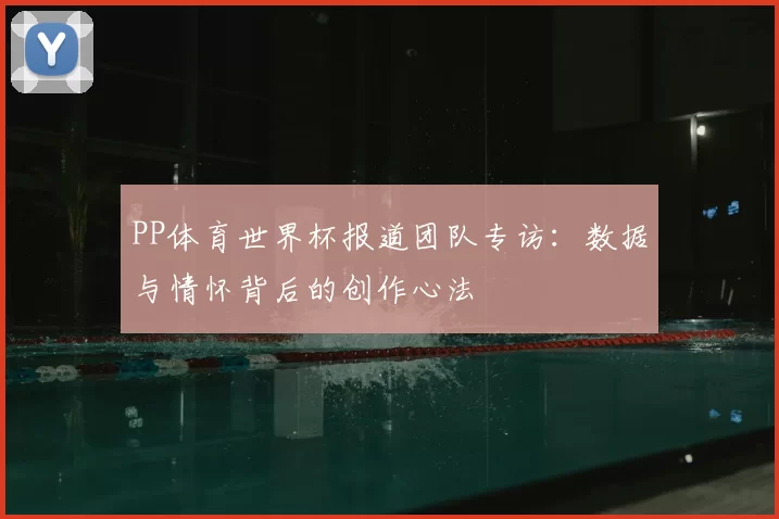 PP体育世界杯报道团队专访：数据与情怀背后的创作心法