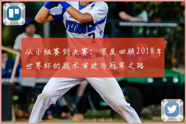从小组赛到决赛：深度回顾2018年世界杯的战术演进与冠军之路