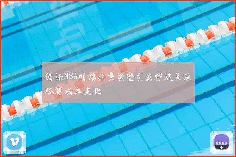 腾讯NBA转播收费调整引发球迷关注观赛成本变化