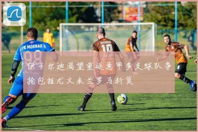 伊卡尔迪渴望重返意甲多支球队争抢包括尤文米兰罗马科莫