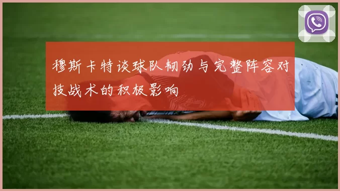 穆斯卡特谈球队韧劲与完整阵容对技战术的积极影响
