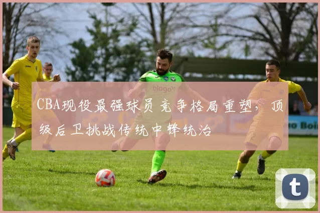CBA现役最强球员竞争格局重塑，顶级后卫挑战传统中锋统治