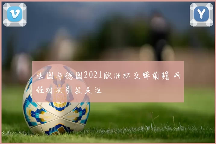 法国与德国2021欧洲杯交锋前瞻 两强对决引发关注