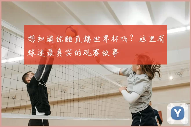 想知道优酷直播世界杯吗？这里有球迷最真实的观赛故事