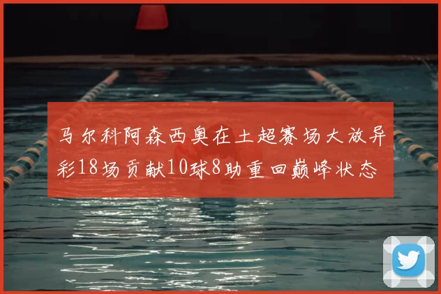 马尔科阿森西奥在土超赛场大放异彩18场贡献10球8助重回巅峰状态