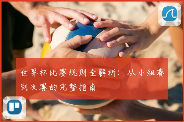 世界杯比赛规则全解析：从小组赛到决赛的完整指南