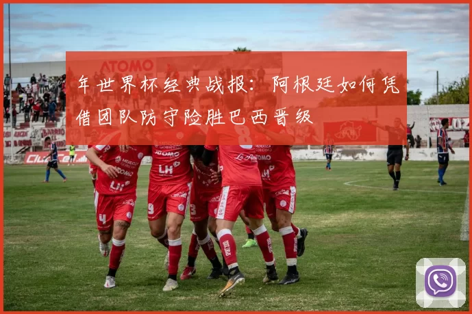 年世界杯经典战报：阿根廷如何凭借团队防守险胜巴西晋级