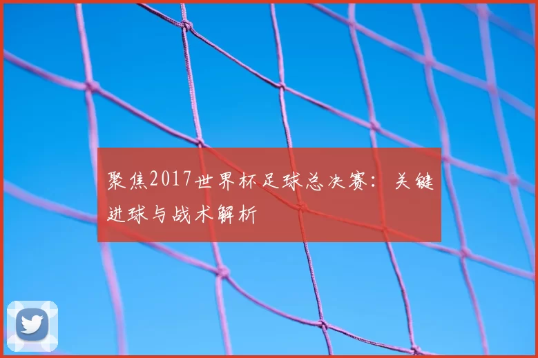 聚焦2017世界杯足球总决赛：关键进球与战术解析