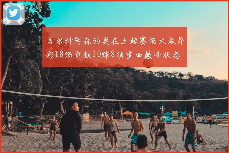 马尔科阿森西奥在土超赛场大放异彩18场贡献10球8助重回巅峰状态