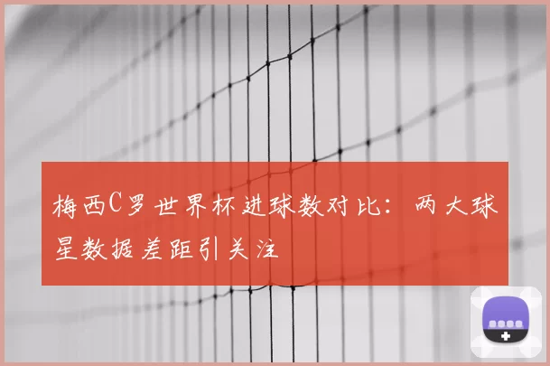 梅西C罗世界杯进球数对比：两大球星数据差距引关注