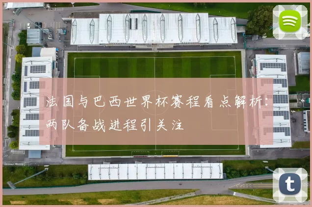 法国与巴西世界杯赛程看点解析：两队备战进程引关注