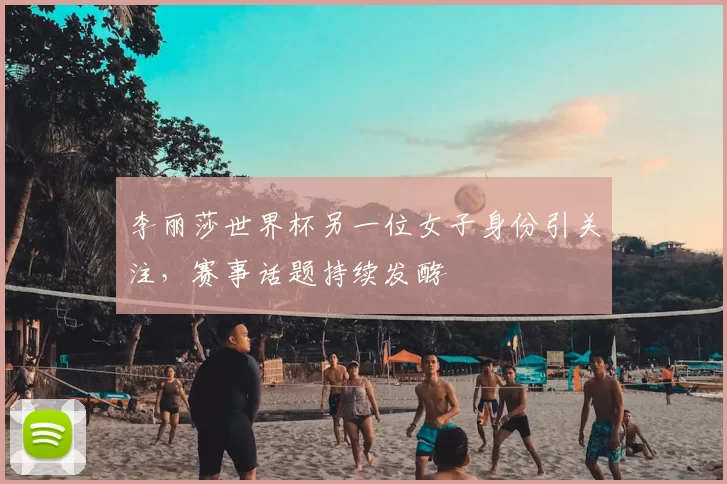 李丽莎世界杯另一位女子身份引关注，赛事话题持续发酵