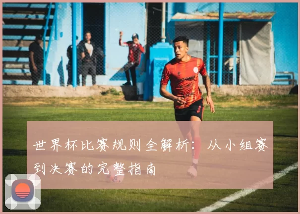 世界杯比赛规则全解析：从小组赛到决赛的完整指南