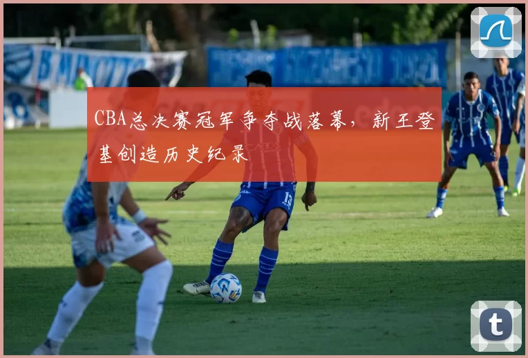 CBA总决赛冠军争夺战落幕，新王登基创造历史纪录