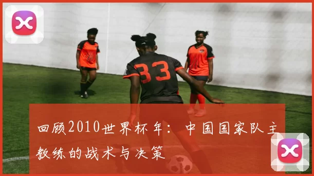 回顾2010世界杯年：中国国家队主教练的战术与决策
