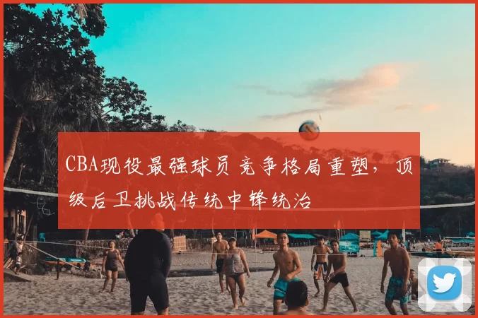 CBA现役最强球员竞争格局重塑，顶级后卫挑战传统中锋统治