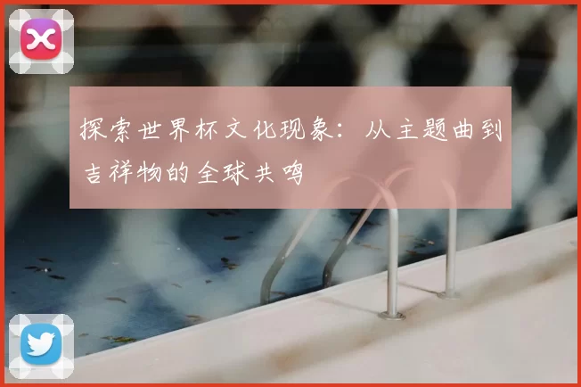 探索世界杯文化现象：从主题曲到吉祥物的全球共鸣