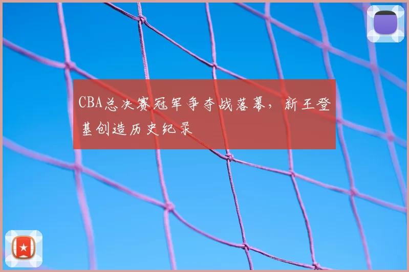 CBA总决赛冠军争夺战落幕，新王登基创造历史纪录