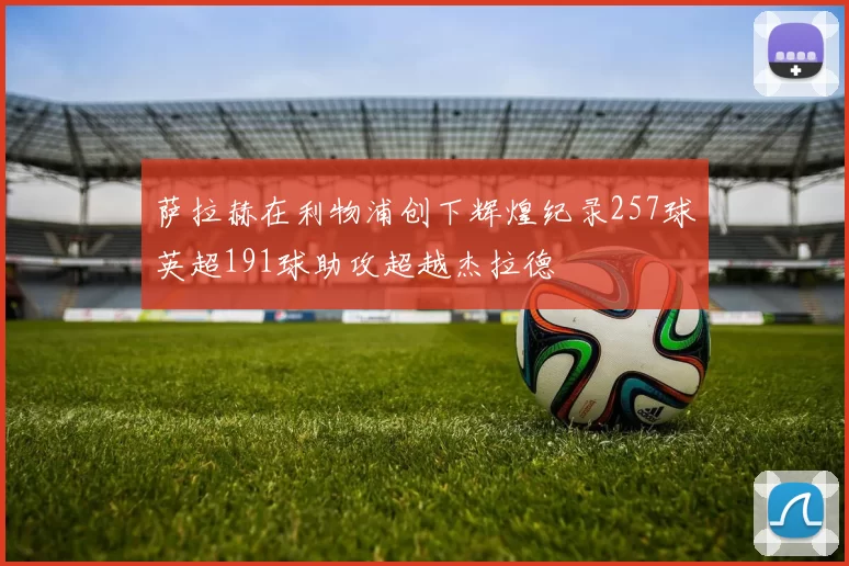 萨拉赫在利物浦创下辉煌纪录257球英超191球助攻超越杰拉德