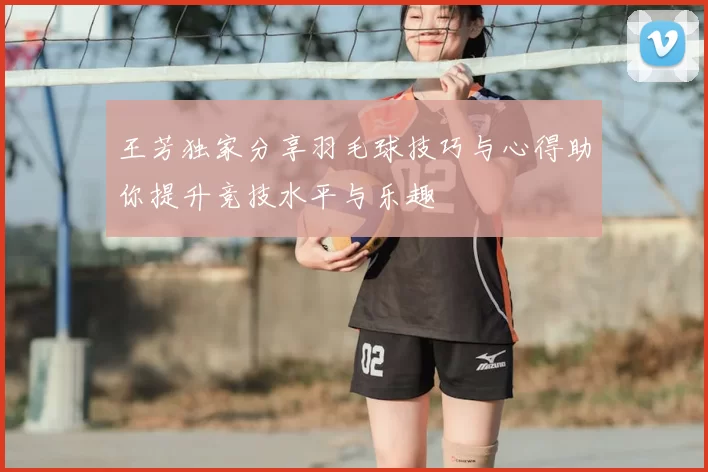 王芳独家分享羽毛球技巧与心得助你提升竞技水平与乐趣
