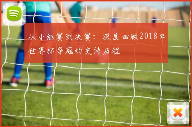 从小组赛到决赛:深度回顾2018年世界杯争冠的史诗历程
