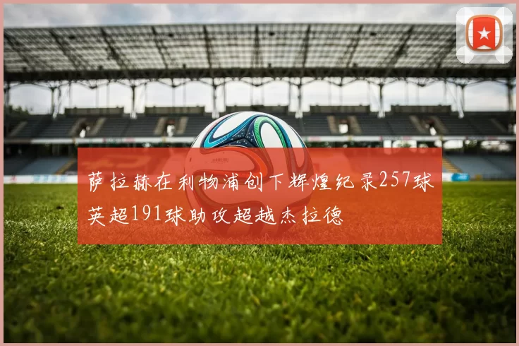 萨拉赫在利物浦创下辉煌纪录257球英超191球助攻超越杰拉德