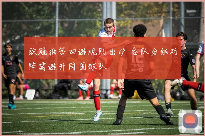 欧冠抽签回避规则出炉 各队分组对阵需避开同国球队