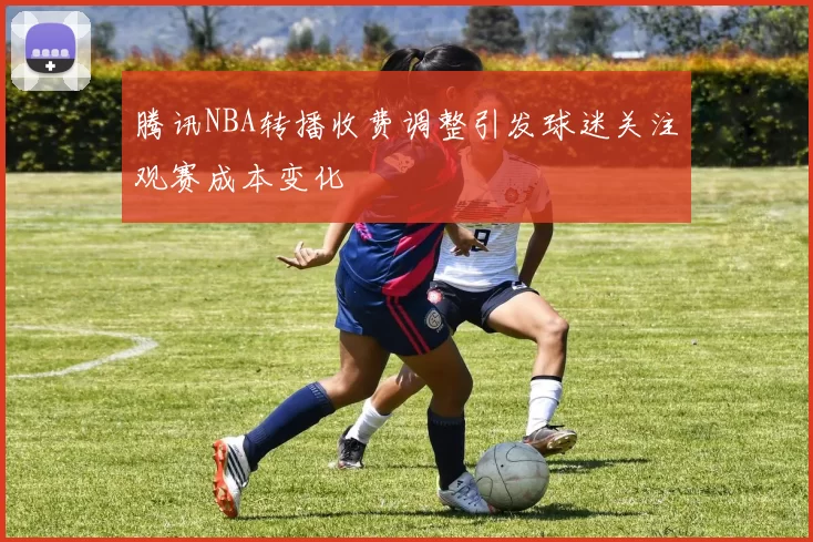 腾讯NBA转播收费调整引发球迷关注观赛成本变化
