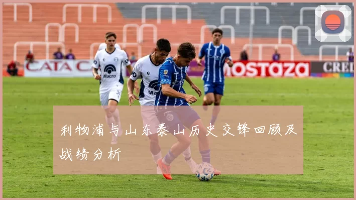 利物浦与山东泰山历史交锋回顾及战绩分析