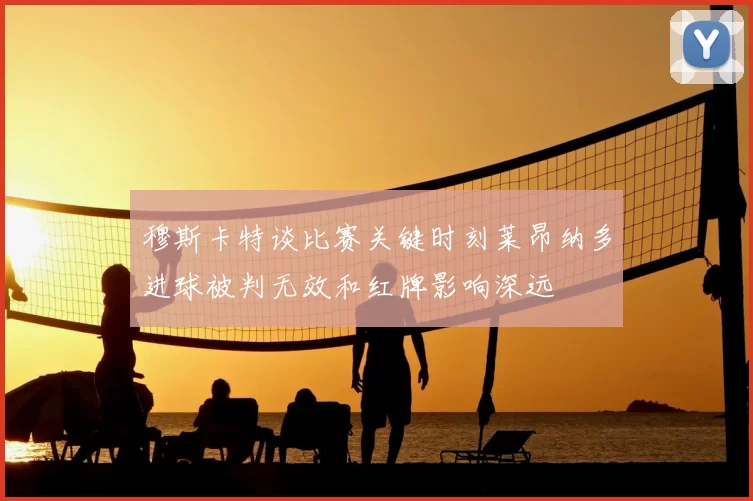 穆斯卡特谈比赛关键时刻莱昂纳多进球被判无效和红牌影响深远
