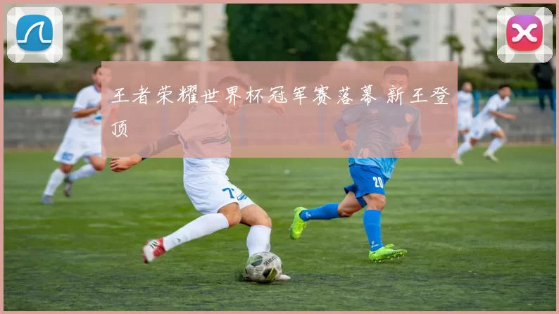 王者荣耀世界杯冠军赛落幕 新王登顶